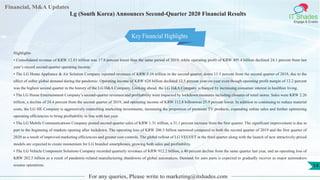 Financial, M&A Updates
IT Shades
Engage & Enable
Lg (South Korea) Announces Second-Quarter 2020 Financial Results
Highlights
• Consolidated revenue of KRW 12.83 trillion was 17.9 percent lower than the same period of 2019, while operating profit of KRW 495.4 billion declined 24.1 percent from last
year’s record second-quarter operating income.
• The LG Home Appliance & Air Solution Company reported revenues of KRW 5.16 trillion in the second quarter, down 15.5 percent from the second quarter of 2019, due to the
effect of softer global demand during the pandemic. Operating income of KRW 628 billion declined 12.5 percent year-on-year even though operating profit margin of 12.2 percent
was the highest second quarter in the history of the LG H&A Company. Looking ahead, the LG H&A Company is buoyed by increasing consumer interest in healthier living.
• The LG Home Entertainment Company’s second-quarter revenues and profitability were impacted by lockdown measures including closures of retail stores. Sales were KRW 2.26
trillion, a decline of 24.4 percent from the second quarter of 2019, and operating income of KRW 112.8 billionwas 25.9 percent lower. In addition to continuing to reduce material
costs, the LG HE Company is aggressively controlling marketing investments, increasing the proportion of premium TV products, expanding online sales and further optimizing
operating efficiencies to bring profitability in line with last year.
• The LG Mobile Communications Company posted second-quarter sales of KRW 1.31 trillion, a 31.1 percent increase from the first quarter. The significant improvement is due in
part to the beginning of markets opening after lockdown. The operating loss of KRW 206.5 billion narrowed compared to both the second quarter of 2019 and the first quarter of
2020 as a result of improved marketing efficiencies and greater cost controls. The global rollout of LG VELVET in the third quarter along with the launch of new attractively-priced
models are expected to create momentum for LG branded smartphones, growing both sales and profitability.
• The LG Vehicle Component Solutions Company recorded quarterly revenues of KRW 912.2 billion, a 40 percent decline from the same quarter last year, and an operating loss of
KRW 202.5 billion as a result of pandemic-related manufacturing shutdowns of global automakers. Demand for auto parts is expected to gradually recover as major automakers
resume operations.
For any queries, Please write to marketing@itshades.com
14
Key Financial Highlights
 