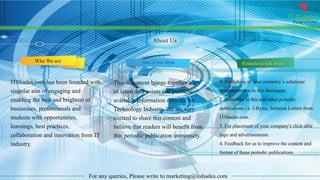 IT Shades
Engage & Enable
For any queries, Please write to marketing@itshades.com
About Us
Who We are Aim of this IByte Reasons to talk to us
ITShades.com has been founded with
singular aim of engaging and
enabling the best and brightest of
businesses, professionals and
students with opportunities,
learnings, best practices,
collaboration and innovation from IT
industry.
This document brings together a set
of latest data points and publicly
available information relevant for
Technology Industry. We are very
excited to share this content and
believe that readers will benefit from
this periodic publication immensely.
1. Publishing of your company’s solutions/
announcements in this document.
2. Subscribe to this and other periodic
publications i.e. I-Bytes, Solution Letters from
ITShades.com.
3. For placement of your company's click-able
logo and advertisements.
4. Feedback for us to improve the content and
format of these periodic publications.
 