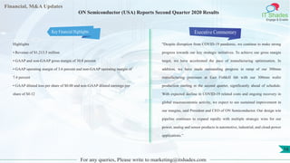 Financial, M&A Updates
IT Shades
Engage & Enable
ON Semiconductor (USA) Reports Second Quarter 2020 Results
Highlights
• Revenue of $1,213.5 million
• GAAP and non-GAAP gross margin of 30.8 percent
• GAAP operating margin of 3.6 percent and non-GAAP operating margin of
7.4 percent
• GAAP diluted loss per share of $0.00 and non-GAAP diluted earnings per
share of $0.12
Executive Commentary
"Despite disruption from COVID-19 pandemic, we continue to make strong
progress towards our key strategic initiatives. To achieve our gross margin
target, we have accelerated the pace of manufacturing optimization. In
addition, we have made outstanding progress in ramp of our 300mm
manufacturing processes at East Fishkill fab with our 300mm wafer
production starting in the second quarter, significantly ahead of schedule.
With expected decline in COVID-19 related costs and ongoing recovery in
global macroeconomic activity, we expect to see sustained improvement in
our margins, said President and CEO of ON Semiconductor. Our design win
pipeline continues to expand rapidly with multiple strategic wins for our
power, analog and sensor products in automotive, industrial, and cloud-power
applications.”
For any queries, Please write to marketing@itshades.com
16
Key Financial Highlights
 