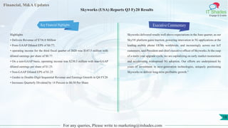 Financial, M&A Updates
IT Shades
Engage & Enable
Skyworks (USA) Reports Q3 Fy20 Results
Highlights
• Delivers Revenue of $736.8 Million
• Posts GAAP Diluted EPS of $0.77;
• operating income for the third fiscal quarter of 2020 was $147.5 million with
diluted earnings per share of $0.77.
• On a non-GAAP basis, operating income was $230.3 million with non-GAAP
diluted earnings per share of $1.25.
• Non-GAAP Diluted EPS of $1.25
• Guides to Double-Digit Sequential Revenue and Earnings Growth in Q4 FY20
• Increases Quarterly Dividend by 14 Percent to $0.50 Per Share
Executive Commentary
Skyworks delivered results well above expectations in the June quarter, as our
Sky5® platform gains traction, powering innovation in 5G applications at the
leading mobile phone OEMs worldwide, and increasingly across our IoT
customers, said President and chief executive officer of Skyworks.At the cusp
of a multi-year upgrade cycle, we are capitalizing on early market momentum
and accelerating widespread 5G adoption. Our efforts are underpinned by
years of investment in next-generation technologies, uniquely positioning
Skyworks to deliver long-term profitable growth.”
For any queries, Please write to marketing@itshades.com
18
Key Financial Highlights
 