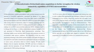 Lorem
ipsum
dolor sit
amet,
consec-
tetuer
Financial, M&A Updates
IT Shades
Engage & Enable
STMicroelectronics (Switzerland) makes acquisitions to further strengthen the wireless
connectivity capabilities of STM32 microcontrollers
STMicroelectronics, a global semiconductor leader serving customers across the
spectrum of electronics applications, announced the signing of two M&A
agreements related to the acquisitions of the entire share capital of Ultra-Wide
Band specialist BeSpoon and of the cellular IoT connectivity assets of Riot Micro.
After closing of the two transactions, subject to customary regulatory approvals,
ST will further strengthen its offer for wireless connectivity and, in particular, the
roadmap for its STM32 microcontrollers and secure MCUs. BeSpoon, based in
Le Bourget du Lac, France, is a fabless semiconductor company founded in 2010
and specialized in Ultra-Wide Band communications technology. Their
technology enables secure real-time indoor location with centimeter accuracy in
environments under adverse conditions. The integration of this key secure
positioning technology in the STM32 product portfolio will enable developers of
IoT, automotive and mobile communication applications to provide services such
as secure access, and precise indoor & outdoor mapping. ST will acquire
BeSpoon from its majority shareholder, TRUMPF, and from its founders. In
parallel with the transaction, ST and TRUMPF will enter into a strategic
partnership for UWB tracking technology.
Executive Commentary
“At ST we work to offer our customers the products and solutions they need
in order to address their opportunities and challenges. Cellular IoT and UWB
technologies are key wireless connectivity solutions that will enable a next
wave of IoT connected objects and innovative applications, said President,
Microcontrollers and Digital ICs Group, at STMicroelectronics. “These
acquisitions complement ST’s existing wireless microcontroller offer which
includes Bluetooth 5.0 and IEEE 802.15.4 communication protocols as well
as the world’s first LoRa®-enabled System-on-Chip. Wireless
microcontrollers are part of our STM32 product offer of over 1000 different
devices and with over six billion parts shipped to customers. With these
acquisitions, we will address all wireless IoT communication protocols.”
For any queries, Please write to marketing@itshades.com
Description
21
 