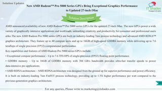 Lorem
ipsum dolor sit
amet, consectetuer
adipiscing elit, sed diam
nonummy
nib
Solution Updates
IT Shades
Engage & Enable
New AMD Radeon™ Pro 5000 Series GPUs Bring Exceptional Graphics Performance
to Updated 27-inch iMac
For any queries, Please write to marketing@itshades.com
24
Solution Description
AMD announced availability of new AMD Radeon™ Pro 5000 series GPUs for the updated 27-inch iMac. The new GPUs power a wide
variety of graphically intensive applications and workloads, unleashing creativity and productivity for consumer and professional users
alike.The new AMD Radeon Pro 5000 series GPUs are built on industry-leading 7nm process technology and advanced AMD RDNA™
graphics architecture. They feature up to 40 compute units and up to 16GB of high-speed GDDR6 memory while delivering up to 7.6
teraflops of single precision (FP32) computational performance.
Key capabilities and features of AMD Radeon Pro 5000 series GPUs include:
• Exceptional compute performance – Up to 7.6 TFLOPS of single-precision (FP32) floating point performance.
• GDDR6 memory – Up to 16GB of GDDR6 memory with 384 GB/s bandwidth provides ultra-fast transfer speeds to power
data-intensive pro applications.
• AMD RDNA architecture – AMD RDNA architecture was designed from the ground up for superior performance and power efficiency.
It is built on industry-leading 7nm FinFET process technology, providing up to 1.5X higher performance per watt compared to the
previous-generation graphics architecture.
 