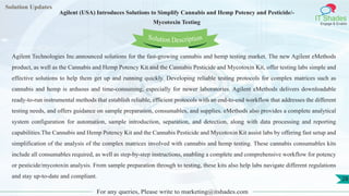 Lorem
ipsum dolor sit
amet, consectetuer
adipiscing elit, sed diam
nonummy
nib
Solution Updates
IT Shades
Engage & Enable
Agilent (USA) Introduces Solutions to Simplify Cannabis and Hemp Potency and Pesticide/-
Mycotoxin Testing
For any queries, Please write to marketing@itshades.com
28
Solution Description
Agilent Technologies Inc.announced solutions for the fast-growing cannabis and hemp testing market. The new Agilent eMethods
product, as well as the Cannabis and Hemp Potency Kit and the Cannabis Pesticide and Mycotoxin Kit, offer testing labs simple and
effective solutions to help them get up and running quickly. Developing reliable testing protocols for complex matrices such as
cannabis and hemp is arduous and time-consuming, especially for newer laboratories. Agilent eMethods delivers downloadable
ready-to-run instrumental methods that establish reliable, efficient protocols with an end-to-end workflow that addresses the different
testing needs, and offers guidance on sample preparation, consumables, and supplies. eMethods also provides a complete analytical
system configuration for automation, sample introduction, separation, and detection, along with data processing and reporting
capabilities.The Cannabis and Hemp Potency Kit and the Cannabis Pesticide and Mycotoxin Kit assist labs by offering fast setup and
simplification of the analysis of the complex matrices involved with cannabis and hemp testing. These cannabis consumables kits
include all consumables required, as well as step-by-step instructions, enabling a complete and comprehensive workflow for potency
or pesticide/mycotoxin analysis. From sample preparation through to testing, these kits also help labs navigate different regulations
and stay up-to-date and compliant.
 
