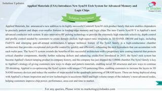 Lorem
ipsum dolor sit
amet, consectetuer
adipiscing elit, sed diam
nonummy
nib
Solution Updates
IT Shades
Engage & Enable
Applied Materials (USA) Introduces New Sym3® Etch System for Advanced Memory and
Logic Chips
For any queries, Please write to marketing@itshades.com
30
Solution Description
Applied Materials, Inc. announced a new addition to its highly successful Centris® Sym3® etch product family that now enables chipmakers
to precisely pattern and shape ever-smaller features in leading-edge memory and logic chips.The new Centris Sym3® Y is Applied’s most
advanced conductor etch system. It uses innovative RF pulsing technology to provide the extremely high materials selectivity, depth control
and profile control needed by customers to create densely packed, high-aspect-ratio structures in 3D NAND, DRAM and logic, including
FinFETs and emerging gate-all-around architectures.A unique technical feature of the Sym3 family is a high-conductance chamber
architecture that provides exceptional etch profile control by quickly and efficiently exhausting the etch byproducts that can accumulate with
each wafer pass. The Sym3 Y system extends the benefits of this successful architecture with a proprietary new coating material that protects
critical chamber components, thereby further reducing defects and enhancing yields.First introduced in 2015, the Sym3 etch system has
become Applied’s fastest ramping product in company history, and the company has just shipped the 5,000th chamber.The Sym3 family is key
to Applied’s strategy of giving customers new ways to shape and pattern materials, enabling novel 3D structures and new ways to continue
2D shrinking. Applied is co-optimizing the Sym3 system with unique CVD patterning films, enabling customers to increase the layers in 3D
NAND memory devices and reduce the number of steps needed in the quadruple patterning of DRAM layers. These are being deployed along
with Applied’s e-beam inspection and review technologies to accelerate R&D and high-volume ramps of the industry’s most advanced nodes,
helping customers improve chip power, performance, area-cost and time to market.
 