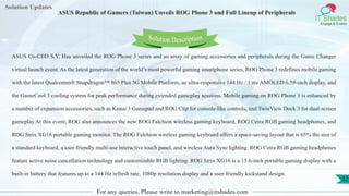Lorem
ipsum dolor sit
amet, consectetuer
adipiscing elit, sed diam
nonummy
nib
Solution Updates
IT Shades
Engage & Enable
ASUS Republic of Gamers (Taiwan) Unveils ROG Phone 3 and Full Lineup of Peripherals
For any queries, Please write to marketing@itshades.com
32
Solution Description
ASUS Co-CEO S.Y. Hsu unveiled the ROG Phone 3 series and an array of gaming accessories and peripherals during the Game Changer
virtual launch event. As the latest generation of the world’s most powerful gaming smartphone series, ROG Phone 3 redefines mobile gaming
with the latest Qualcomm® Snapdragon™ 865 Plus 5G Mobile Platform, an ultra-responsive 144 Hz / 1 ms AMOLED 6.59-inch display, and
the GameCool 3 cooling system for peak performance during extended gameplay sessions. Mobile gaming on ROG Phone 3 is enhanced by
a number of expansion accessories, such as Kunai 3 Gamepad and ROG Clip for console-like controls, and TwinView Dock 3 for dual-screen
gameplay.At this event, ROG also announces the new ROG Falchion wireless gaming keyboard, ROG Cetra RGB gaming headphones, and
ROG Strix XG16 portable gaming monitor. The ROG Falchion wireless gaming keyboard offers a space-saving layout that is 65% the size of
a standard keyboard, a user-friendly multi-use interactive touch panel, and wireless Aura Sync lighting. ROG Cetra RGB gaming headphones
feature active noise cancellation technology and customizable RGB lighting. ROG Strix XG16 is a 15.6-inch portable gaming display with a
built-in battery that features up to a 144 Hz refresh rate, 1080p resolution display and a user-friendly kickstand design.
 