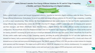 Lorem
ipsum dolor sit
amet, consectetuer
adipiscing elit, sed diam
nonummy
nib
Solution Updates
IT Shades
Engage & Enable
Delta (Taiwan) Launches New Energy-Efficient Solutions for 5G and IoT Edge Computing,
e-Mobility and Smart Manufacturing at its Digital Exhibition
For any queries, Please write to marketing@itshades.com
33
Solution Description
Delta, a global leader in power and thermal management solutions, launched an innovative digital exhibition under the theme ‘Pioneering
Energy-efficient Infrastructure Technologies’ to unveil new smart and energy-efficient solutions for 5G and IoT edge computing, e-mobility,
as well as smart manufacturing. These include, the SmartNodemodularised data centre solution for fast and flexible implementation of
energy-efficient edge computing data centres; the UFC200 Ultra-Fast EV charger, a 200kW system especially for charging point operators
and fleet managers; and Delta’s DIAStudio Smart Machine Suite, a digital platform that enables efficient machine development and
configuration. The SmartNode All-in-One Modularised Data Centre for 5G and IoT edge computing with the growth of data and the need for
low latency, demand is increasing for quick and easy to install pre-fabricated, all-in-one edge data centres. Delta’s SmartNode Tier II and Tier
III data centres enable rapid scaling of edge computing capacity, providing the perfect infrastructure for IoT and other applications that
demand low latency, such as autonomous driving, remote healthcare and OTT media services. Next generation EVs, e-trucks and e-buses will
demand access to faster and more powerful charging systems. The 200kW capacity of Delta’s UFC200, provides an ideal solution for charging
point operators and fleet managers. The output can be split to deliver 100kW DC charging to two vehicles simultaneously. It is equipped with
an all-weather, seven-inch LCD information display screen and touch pad. It also supports RFID and payment cards functions.
 
