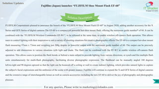 Lorem
ipsum dolor sit
amet, consectetuer
adipiscing elit, sed diam
nonummy
nib
Solution Updates
IT Shades
Engage & Enable
Fujifilm (Japan) launches “FUJIFILM Shoe Mount Flash EF-60”
For any queries, Please write to marketing@itshades.com
35
Solution Description
FUJIFILM Corporationis pleased to announce the launch of the “FUJIFILM Shoe Mount Flash EF-60” in August 2020, adding another accessory for the X
Series and GFX Series of digital cameras.The EF-60 is a compact yet powerful hot-shoe mount flash, offering the maximum guide number* of 60. It can be
combined with the “FUJIFILM Wireless Commander EF-W1”, to be released at the same time, to enable wireless off-camera flash operation. This allows
users to control lighting with their inspiration to suit a variety of shooting situations for creative photographic effects.The EF-60 is a compact hot-shoe mount
flash measuring 97mm x 73mm and weighing just 300g despite its powerful output with the maximum guide number of 60. The output can be precisely
adjusted to add dimensions to various situations with light and shade. The flash can be combined with the EF-W1 to enable wireless off-camera flash
operation. This allows users to position the flash beside or behind a main subject to provide lighting from various directions, or synch and fire multiple flash
units simultaneously for multi-flash photography, facilitating diverse photographic expression. The flashhead can be manually angled 180 degrees
left-to-right and 90 degrees upward so that the light can be bounced off a ceiling or wall to create indirect lighting, which provides natural lights to capture
the subject's facial expressions and the ambience of the scene with greater nuance. Fujifilm will continue to expand the X and GFX Series of digital cameras
and the extensive range of interchangeable lenses as well as camera accessories including the new EF-60 to deliver the joy of photography and photographic
pleasure.
 
