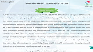 Lorem
ipsum dolor sit
amet, consectetuer
adipiscing elit, sed diam
nonummy
nib
Solution Updates
IT Shades
Engage & Enable
Fujifilm (Japan) develops “FUJIFILM PROJECTOR Z8000”
For any queries, Please write to marketing@itshades.com
36
Solution Description
FUJIFILM Corporation is pleased to announce the development of the “FUJIFILM PROJECTOR Z8000,” which boasts high brightness of 8000 lumens and
a class-leading* compact and lightweight design. The new product, to be launched in the beginning of 2021, will join the lineup of the Z Series of ultra-short
throw projectors equipped with the world's first “folded two-axial rotatable lens.”Projectors are used in a wide variety of situations including offices and
educational institutions. In recent years, opportunities have expanded to include projectors in spatial design, as well as presentation at commercial facilities
and art galleries or museums. These have increased the needs for projectors to be implemented for effective spatial presentation in limited space.Fujifilm
entered into the projector market last year with the launch of the ultra-short throw “FUJIFILM PROJECTOR Z5000,” equipped with a folded two-axial
rotatable lens. The FP-Z5000 is being used in digital art exhibitions worldwide and introduced to company showrooms or commercial facilities, with users
praising its capability to project images in various directions without having to move the main unit, and throw massive images from a close-up distance. The
new FP-Z8000 inherits the main features of the FP-Z5000 while adopting a high-transmittance lens and a laser light source to deliver bright 8000lm images.
It can project vivid and high-contrast images even when used for digital signage in brightly-lit stores. The projector comes in a class-leading compact and
lightweight form factor by the optimum layout of components inside the main body.
 