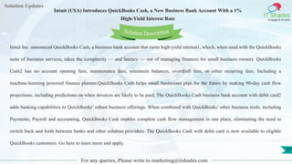 Lorem
ipsum dolor sit
amet, consectetuer
adipiscing elit, sed diam
nonummy
nib
Solution Updates
IT Shades
Engage & Enable
Intuit (USA) Introduces QuickBooks Cash, a New Business Bank Account With a 1%
High-Yield Interest Rate
For any queries, Please write to marketing@itshades.com
37
Solution Description
Intuit Inc. announced QuickBooks Cash, a business bank account that earns high-yield interest1, which, when used with the QuickBooks
suite of business services, takes the complexity — and latency — out of managing finances for small business owners. QuickBooks
Cash2 has no account opening fees, maintenance fees, minimum balances, overdraft fees, or other recurring fees. Including a
machine-learning powered finance planner,QuickBooks Cash helps small businesses plan for the future by making 90-day cash flow
projections, including predictions on when invoices are likely to be paid. The QuickBooks Cash business bank account with debit card2
adds banking capabilities to QuickBooks’ robust business offerings. When combined with QuickBooks’ other business tools, including
Payments, Payroll and accounting, QuickBooks Cash enables complete cash flow management in one place, eliminating the need to
switch back and forth between banks and other solution providers. The QuickBooks Cash with debit card is now available to eligible
QuickBooks customers. Go here to learn more and apply.
 
