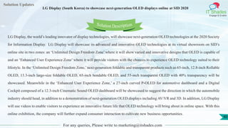 Lorem
ipsum dolor sit
amet, consectetuer
adipiscing elit, sed diam
nonummy
nib
Solution Updates
IT Shades
Engage & Enable
LG Display (South Korea) to showcase next-generation OLED displays online at SID 2020
For any queries, Please write to marketing@itshades.com
40
Solution Description
LG Display, the world’s leading innovator of display technologies, will showcase next-generation OLED technologies at the 2020 Society
for Information Display. LG Display will showcase its advanced and innovative OLED technologies at its virtual showroom on SID’s
online site in two zones: an ‘Unlimited Design Freedom Zone’ where it will show varied and innovative designs that OLED is capable of
and an ‘Enhanced User Experience Zone’ where it will provide visitors with the chances to experience OLED technology suited to their
lifestyle. In the ‘Unlimited Design Freedom Zone,’next-generation foldable and transparent products such as 65-inch, 12.8-inch Rollable
OLED, 13.3-inch large-size foldable OLED, 65-inch bendable OLED, and 55-inch transparent OLED with 40% transparency will be
showcased. Meanwhile in the ‘Enhanced User Experience Zone,’ a 27-inch curved P-OLED for automotive dashboard and a Digital
Cockpit composed of a 12.3-inch Cinematic Sound OLED dashboard will be showcased to suggest the direction in which the automobile
industry should head, in addition to a demonstration of next-generation OLED displays including AV/VR and 3D. In addition, LG Display
will use videos to enable visitors to experience an innovative future life that OLED technology will bring about in online space. With this
online exhibition, the company will further expand consumer interaction to cultivate new business opportunities.
 