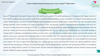Lorem
ipsum dolor sit
amet, consectetuer
adipiscing elit, sed diam
nonummy
nib
Solution Updates
IT Shades
Engage & Enable
Lenovo (Hong Kong) Introducing the Lenovo Legion™ Phone Duel
For any queries, Please write to marketing@itshades.com
43
Solution Description
Lenovo™ brings speed and smarter features to new 5G1 mobile gaming phone. The mobile gaming scene is heating up with a bigger selection of
titles and 5G1 enabling super-fast speeds in more places for all-out gaming adrenaline. If your smartphone isn’t packed with enough power for
modern mobile gaming, you deserve a better handheld Android™ gaming experience. Enter Lenovo Legion.Three years after the launch of their
gaming sub-brand, Lenovo introduces the Lenovo Legion Phone Duel—the powerful, immersive and fast-charging smartphone with sub-6 5G1
for better coverage and tested speeds up to 2.52 Gb/s. It’s created specifically for on-the-go gamers passionate about high performance and who
prefer the comfort and convenience of playing entirely in horizontal mode. Pick the right viewing experience for you, even while emailing or
chatting. With six specially customized layout themes to choose from, each with distinctive design details, colours, and icons that resonate with
gamers, you can stay in gaming-centric landscape mode or switch to portrait mode. Plus, home mode allows you to cast to or play on a connected
external monitor/TV while using either a wireless keyboard and mouse, or your preferred wired accessories via a dock.Designed from the ground
up for gamers, the Lenovo Legion Phone Duel plays like a mobile gaming console with impressive virtual tools, gaming capabilities, and an
optimized battery lasting up to a full day of average phone usage.3 Get the full functionality, ergonomic feel and pocket portability of a smartphone
without the chunky function controls. Its virtual joystick and dual ultrasonic trigger buttons are embedded, and dual vibration engines provide
life-like feedback for deeper gameplay immersion.
 