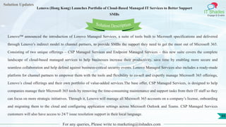 Lorem
ipsum dolor sit
amet, consectetuer
adipiscing elit, sed diam
nonummy
nib
Solution Updates
IT Shades
Engage & Enable
Lenovo (Hong Kong) Launches Portfolio of Cloud-Based Managed IT Services to Better Support
SMBs
For any queries, Please write to marketing@itshades.com
44
Solution Description
Lenovo™ announced the introduction of Lenovo Managed Services, a suite of tools built to Microsoft specifications and delivered
through Lenovo’s indirect model to channel partners, to provide SMBs the support they need to get the most out of Microsoft 365.
Consisting of two unique offerings – CSP Managed Services and Endpoint Managed Services – this new suite covers the complete
landscape of cloud-based managed services to help businesses increase their productivity, save time by enabling more secure and
seamless collaboration and help defend against business-critical security events. Lenovo Managed Services also includes a ready-made
platform for channel partners to empower them with the tools and flexibility to co-sell and expertly manage Microsoft 365 offerings,
Lenovo’s cloud offerings and their own portfolio of value-added services.The base offer, CSP Managed Services, is designed to help
companies manage their Microsoft 365 tools by removing the time-consuming maintenance and support tasks from their IT staff so they
can focus on more strategic initiatives. Through it, Lenovo will manage all Microsoft 365 accounts on a company’s license, onboarding
and migrating them to the cloud and configuring application settings across Microsoft Outlook and Teams. CSP Managed Services
customers will also have access to 24/7 issue resolution support in their local language.
 