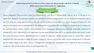 Lorem
ipsum dolor sit
amet, consectetuer
adipiscing elit, sed diam
nonummy
nib
Solution Updates
IT Shades
Engage & Enable
Maxim Integrated’s(USA) Ultra-Low-Power Dual Core Microcontroller with BLE 5.2 Shrinks
BOM Costs by Up to 33 Percent for IoT Applications
For any queries, Please write to marketing@itshades.com
46
Solution Description
Maxim Integrated’s Ultra-Low-Power Dual Core Microcontroller with BLE 5.2 Shrinks BOM Costs by Up to 33 Percent for IoT
Applications. Designers of wirelessly connected, coin cell-operated internet of things products can now reduce bill-of-materials costs by
one-third while also saving space and battery life with the MAX32666 microcontroller from Maxim Integrated Products, Inc. This
ultra-low-power dual Arm® Cortex®-M4 MCU with floating-point unit and Bluetooth Low Energy 5.2 extends the device’s battery life
by combining robust memory, security, communications, power management and processing functions traditionally performed by
multiple MCUs into a single device.As IoT applications become more advanced, more MCUs are typically added to the system. Usually
these advanced systems include a dedicated processor to handle the application, another processor acting as a sensor hub, a separate
standalone BLE microcontroller to handle the wireless connectivity function, and in many cases, a power management IC to efficiently
provide supply voltages to the MCUs. However, this approach is proving to be unsustainable for IoT applications that are growing in
complexity while still demanding smaller size and longer battery life.
 