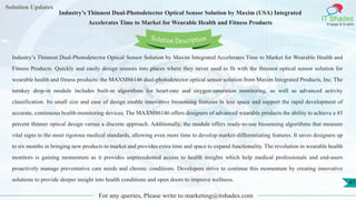 Lorem
ipsum dolor sit
amet, consectetuer
adipiscing elit, sed diam
nonummy
nib
Solution Updates
IT Shades
Engage & Enable
Industry’s Thinnest Dual-Photodetector Optical Sensor Solution by Maxim (USA) Integrated
Accelerates Time to Market for Wearable Health and Fitness Products
For any queries, Please write to marketing@itshades.com
47
Solution Description
Industry’s Thinnest Dual-Photodetector Optical Sensor Solution by Maxim Integrated Accelerates Time to Market for Wearable Health and
Fitness Products. Quickly and easily design sensors into places where they never used to fit with the thinnest optical sensor solution for
wearable health and fitness products: the MAXM86146 dual-photodetector optical sensor solution from Maxim Integrated Products, Inc. The
turnkey drop-in module includes built-in algorithms for heart-rate and oxygen-saturation monitoring, as well as advanced activity
classification. Its small size and ease of design enable innovative biosensing features in less space and support the rapid development of
accurate, continuous health-monitoring devices. The MAXM86146 offers designers of advanced wearable products the ability to achieve a 45
percent thinner optical design versus a discrete approach. Additionally, the module offers ready-to-use biosensing algorithms that measure
vital signs to the most rigorous medical standards, allowing even more time to develop market-differentiating features. It saves designers up
to six months in bringing new products to market and provides extra time and space to expand functionality. The revolution in wearable health
monitors is gaining momentum as it provides unprecedented access to health insights which help medical professionals and end-users
proactively manage preventative care needs and chronic conditions. Developers strive to continue this momentum by creating innovative
solutions to provide deeper insight into health conditions and open doors to improve wellness.
 