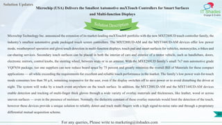 Lorem
ipsum dolor sit
amet, consectetuer
adipiscing elit, sed diam
nonummy
nib
Solution Updates
IT Shades
Engage & Enable
Microchip (USA) Delivers the Smallest Automotive maXTouch Controllers for Smart Surfaces
and Multi-function Displays
For any queries, Please write to marketing@itshades.com
50
Solution Description
Microchip Technology Inc. announced the extension of its market-leading maXTouch® portfolio with the new MXT288UD touch controller family, the
industry’s smallest automotive grade packaged touch screen controllers. The MXT288UD-AM and the MXT144UD-AM devices offer low power
mode, weatherproof operation and glove touch detection in multi-function displays, touch pad and smart surfaces for vehicles, motorcycles, e-bikes and
car-sharing services. Secondary touch surfaces can be placed in both the interior of cars and exterior of a motor vehicle, such as handlebars, doors,
electronic mirrors, control knobs, the steering wheel, between seats or in an armrest. With the MXT288UD family’s small 7x7 mm automotive grade
VQFN56 package, tier one suppliers can now reduce board space by 75 percent and greatly minimize the overall Bill of Materials for these compact
applications — all while exceeding the requirements for excellent and reliable touch performance in the market. The family’s low power wait-for-touch
mode consumes less than 50 µA, remaining responsive for the user, even if the display switches off to save power or to avoid disturbing the driver at
night. The system will wake by a touch event anywhere on the touch surface. In addition, the MXT288UD-AM and the MXT144UD-AM devices
enable detection and tracking of multi-finger thick gloves through a wide variety of overlay materials and thicknesses, like leather, wood or across
uneven surfaces — even in the presence of moisture. Normally the dielectric constant of these overlay materials would limit the detection of the touch,
however these devices provide a unique solution to reliably detect and track multi fingers with a high signal-to-noise ratio and through a proprietary
differential mutual acquisition scheme.
 