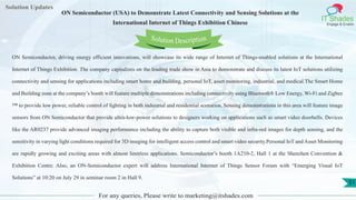 Lorem
ipsum dolor sit
amet, consectetuer
adipiscing elit, sed diam
nonummy
nib
Solution Updates
IT Shades
Engage & Enable
ON Semiconductor (USA) to Demonstrate Latest Connectivity and Sensing Solutions at the
International Internet of Things Exhibition Chinese
For any queries, Please write to marketing@itshades.com
51
Solution Description
ON Semiconductor, driving energy efficient innovations, will showcase its wide range of Internet of Things-enabled solutions at the International
Internet of Things Exhibition. The company capitalizes on the leading trade show in Asia to demonstrate and discuss its latest IoT solutions utilizing
connectivity and sensing for applications including smart home and building, personal IoT, asset monitoring, industrial, and medical.The Smart Home
and Building zone at the company’s booth will feature multiple demonstrations including connectivity using Bluetooth® Low Energy, Wi-Fi and Zigbee
™ to provide low power, reliable control of lighting in both industrial and residential scenarios. Sensing demonstrations in this area will feature image
sensors from ON Semiconductor that provide ultra-low-power solutions to designers working on applications such as smart video doorbells. Devices
like the AR0237 provide advanced imaging performance including the ability to capture both visible and infra-red images for depth sensing, and the
sensitivity in varying light conditions required for 3D imaging for intelligent access control and smart video security.Personal IoT and Asset Monitoring
are rapidly growing and exciting areas with almost limitless applications. Semiconductor’s booth 1A210-2, Hall 1 at the Shenzhen Convention &
Exhibition Centre. Also, an ON-Semiconductor expert will address International Internet of Things Sensor Forum with “Emerging Visual IoT
Solutions” at 10:20 on July 29 in seminar room 2 in Hall 9.
 