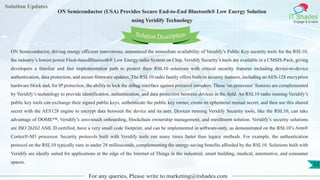 Lorem
ipsum dolor sit
amet, consectetuer
adipiscing elit, sed diam
nonummy
nib
Solution Updates
IT Shades
Engage & Enable
ON Semiconductor (USA) Provides Secure End-to-End Bluetooth® Low Energy Solution
using Veridify Technology
For any queries, Please write to marketing@itshades.com
52
Solution Description
ON Semiconductor, driving energy efficient innovations, announced the immediate availability of Veridify’s Public Key security tools for the RSL10,
the industry’s lowest power Flash-basedBluetooth® Low Energy radio System on Chip. Veridify Security’s tools are available in a CMSIS-Pack, giving
developers a familiar and fast implementation path to protect their RSL10 solutions with critical security features including device-to-device
authentication, data protection, and secure firmware updates. The RSL10 radio family offers built-in security features, including an AES-128 encryption
hardware block and, for IP protection, the ability to lock the debug interface against potential intruders. These ‘on processor’features are complemented
by Veridify’s technology to provide identification, authentication, and data protection between devices in the field. An RSL10 radio running Veridify’s
public key tools can exchange their signed public keys, authenticate the public key owner, create an ephemeral mutual secret, and then use this shared
secret with the AES128 engine to encrypt data between the device and its user. Devices running Veridify Security tools, like the RSL10, can take
advantage of DOME™, Veridify’s zero-touch onboarding, blockchain ownership management, and enrollment solution. Veridify’s security solutions
are ISO 26262 ASIL D certified, have a very small code footprint, and can be implemented in software-only, as demonstrated on the RSL10’s Arm®
Cortex®-M3 processor. Security protocols built with Veridify tools run many times faster than legacy methods. For example, the authentication
protocol on the RSL10 typically runs in under 28 milliseconds, complementing the energy-saving benefits afforded by the RSL10. Solutions built with
Veridify are ideally suited for applications at the edge of the Internet of Things in the industrial, smart building, medical, automotive, and consumer
spaces.
 