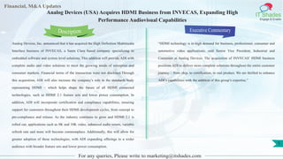 Lorem
ipsum
dolor sit
amet,
consec-
tetuer
Financial, M&A Updates
IT Shades
Engage & Enable
Analog Devices (USA) Acquires HDMI Business from INVECAS, Expanding High
Performance Audiovisual Capabilities
Analog Devices, Inc. announced that it has acquired the High Definition Multimedia
Interface business of INVECAS, a Santa Clara based company specializing in
embedded software and system level solutions. This addition will provide ADI with
complete audio and video solutions to meet the growing needs of enterprise and
consumer markets. Financial terms of the transaction were not disclosed.Through
this acquisition, ADI will also increase the company’s role in the standards body
representing HDMI – which helps shape the future of all HDMI connected
technologies, such as HDMI 2.1 feature sets and lower power consumption. In
addition, ADI will incorporate certification and compliance capabilities, ensuring
support for customers throughout their HDMI development cycles, from concept to
pre-compliance and release. As the industry continues to grow and HDMI 2.1 is
rolled out, applications such as 8K and 10K video, enhanced audio return, variable
refresh rate and more will become commonplace. Additionally, this will allow for
greater adoption of these technologies, with ADI expanding offerings to a wider
audience with broader feature sets and lower power consumption.
Executive Commentary
“HDMI technology is in high demand for business, professional, consumer and
automotive video applications, said Senior Vice President, Industrial and
Consumer at Analog Devices. The acquisition of INVECAS’ HDMI business
positions ADI to deliver more complete solutions throughout the entire customer
journey – from chip, to certification, to end product. We are thrilled to enhance
ADI’s capabilities with the addition of this group’s expertise.”
For any queries, Please write to marketing@itshades.com
Description
1
 