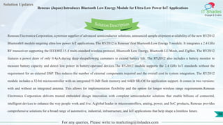 Lorem
ipsum dolor sit
amet, consectetuer
adipiscing elit, sed diam
nonummy
nib
Solution Updates
IT Shades
Engage & Enable
Renesas (Japan) Introduces Bluetooth Low Energy Module for Ultra-Low Power IoT Applications
For any queries, Please write to marketing@itshades.com
56
Solution Description
Renesas Electronics Corporation, a premier supplier of advanced semiconductor solutions, announced sample shipment availability of the new RYZ012
Bluetooth® module targeting ultra-low power IoT applications. The RYZ012 is Renesas' first Bluetooth Low Energy 5 module. It integrates a 2.4 GHz
RF transceiver supporting the IEEE802.15.4 multi-standard wireless protocol, Bluetooth Low Energy, Bluetooth LE Mesh, and ZigBee. The RYZ012
features a power draw of only 0.4µA during deep sleepallowing customers to extend battery life. The RYZ012 also includes a battery monitor to
measure battery capacity and detect low power in battery-operated devices.The RYZ012 module supports the 2.4 GHz IoT standards without the
requirement for an external DSP. This reduces the number of external components required and the overall cost in system integration. The RYZ012
module includes a 32-bit microcontroller with an integrated 512kB flash memory and 64kB SRAM for application support. It comes in two versions:
with and without an integrated antenna. This allows for implementation flexibility and the option for longer wireless range requirements.Renesas
Electronics Corporation delivers trusted embedded design innovation with complete semiconductor solutions that enable billions of connected,
intelligent devices to enhance the way people work and live. A global leader in microcontrollers, analog, power, and SoC products, Renesas provides
comprehensive solutions for a broad range of automotive, industrial, infrastructure, and IoT applications that help shape a limitless future.
 
