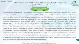 Lorem
ipsum dolor sit
amet, consectetuer
adipiscing elit, sed diam
nonummy
nib
Solution Updates
IT Shades
Engage & Enable
STMicroelectronics (Switzerland) Eases Design of Advanced Energy-Saving Power Supplies with
Eco-Certified 400W Evaluation Board
For any queries, Please write to marketing@itshades.com
58
Solution Description
STMicroelectronics’ EVL400W-EUPL7 evaluation board delivers a ready-to-use 400-Watt power-supply solution that meets today’s toughest
eco-design norms. The board leverages innovative features of ST’s L4984D current-mode PFC controller and L6699 resonant half-bridge
controller to maximize energy efficiency in multiple operating modes. Full-load efficiency is over 93% at 230VAC and over 91% at 110VAC, with
no-load mains consumption of less than 0.150W, meeting ENERGY STAR® Version 6.1 requirements for computers, European EuP Lot 6 Tier 2
requirements for household and office equipment, and CoC (Code of Conduct) Version 5 Tier 2 for external power supplies. The
EVL400W-EUPL7 has also achieved CLEAResult®1 Plug Load Solutions® 80 PLUS™2 certification, rated Platinum at 115V AC and Gold at
230V AC.Full-load efficiency is over 93% at 230VAC and over 91% at 110VAC, with no-load mains consumption of less than 0.150W, meeting
ENERGY STAR® Version 6.1 requirements for computers, European EuP Lot 6 Tier 2 requirements for household and office equipment, and
CoCVersion 5 Tier 2 for external power supplies. The EVL400W-EUPL7 has also achieved CLEAResult®1 Plug Load Solutions® 80 PLUS™2
certification, rated Platinum at 115V AC and Gold at 230V AC.High efficiency at light loads leverages support for burst mode, featured in the
L4984D and L6699, as well as the L6699’s self-adaptive dead-time that allows for reduced primary current. The L4984D and L6699 each have
low quiescent current and a disable input that allows remote on/off control and can be used for power sequencing or brownout protection. The two
devices can also interact to switch-off the pre-regulator when operating in burst mode.
 