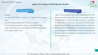 Financial, M&A Updates
IT Shades
Engage & Enable
Apple (USA) Reports Third Quarter Results
Highlights
• Revenue of $59.7 billion, an increase of 11 percent from the year-ago
quarter,
• Quarterly earnings per diluted share of $2.58, up 18 percent.
• International sales accounted for 60 percent of the quarter’s revenue.
• Apple’s Board of Directors has declared a cash dividend of $0.82 per share
of the Company’s common stock.
Executive Commentary
“Apple’s record June quarter was driven by double-digit growth in both
Products and Services and growth in each of our geographic segments,
said Apple’s CEO. In uncertain times, this performance is a testament to
the important role our products play in our customers’ lives and to Apple’s
relentless innovation. This is a challenging moment for our communities,
and, from Apple’s new $100 million Racial Equity and Justice Initiative to
a new commitment to be carbon neutral by 2030, we’re living the principle
that what we make and do should create opportunity and leave the world
better than we found it.”
For any queries, Please write to marketing@itshades.com
2
Key Financial Highlights
 