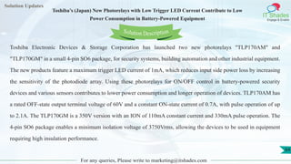 Lorem
ipsum dolor sit
amet, consectetuer
adipiscing elit, sed diam
nonummy
nib
Solution Updates
IT Shades
Engage & Enable
Toshiba’s (Japan) New Photorelays with Low Trigger LED Current Contribute to Low
Power Consumption in Battery-Powered Equipment
For any queries, Please write to marketing@itshades.com
64
Solution Description
Toshiba Electronic Devices & Storage Corporation has launched two new photorelays "TLP170AM" and
"TLP170GM" in a small 4-pin SO6 package, for security systems, building automation and other industrial equipment.
The new products feature a maximum trigger LED current of 1mA, which reduces input side power loss by increasing
the sensitivity of the photodiode array. Using these photorelays for ON/OFF control in battery-powered security
devices and various sensors contributes to lower power consumption and longer operation of devices. TLP170AM has
a rated OFF-state output terminal voltage of 60V and a constant ON-state current of 0.7A, with pulse operation of up
to 2.1A. The TLP170GM is a 350V version with an ION of 110mA constant current and 330mA pulse operation. The
4-pin SO6 package enables a minimum isolation voltage of 3750Vrms, allowing the devices to be used in equipment
requiring high insulation performance.
 
