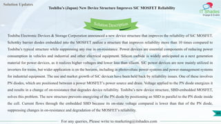 Lorem
ipsum dolor sit
amet, consectetuer
adipiscing elit, sed diam
nonummy
nib
Solution Updates
IT Shades
Engage & Enable
Toshiba’s (Japan) New Device Structure Improves SiC MOSFET Reliability
For any queries, Please write to marketing@itshades.com
66
Solution Description
Toshiba Electronic Devices & Storage Corporation announced a new device structure that improves the reliability of SiC MOSFET.
Schottky barrier diodes embedded into the MOSFET realize a structure that improves reliability more than 10 times compared to
Toshiba’s typical structure while suppressing any rise in on-resistance. Power devices are essential components of reducing power
consumption in vehicles and industrial and other electrical equipment. Silicon carbide is widely anticipated as a next generation
material for power devices, as it realizes higher voltages and lower loss than silicon. SiC power devices are now mainly utilized in
inverters for trains, but wider application is on the horizon, including in photovoltaic power systems and power management systems
for industrial equipment. The use and market growth of SiC devices have been held back by reliability issues. One of these involves
PN diodes, which are positioned between a power MOSFET’s power source and drain. Voltage applied to the PN diode energizes it
and results in a change of on-resistance that degrades device reliability. Toshiba’s new device structure, SBD-embedded MOSFET,
solves this problem. The new structure prevents energizing of the PN diode by positioning an SBD in parallel to the PN diode inside
the cell. Current flows through the embedded SBD because its on-state voltage compared is lower than that of the PN diode,
suppressing changes in on-resistance and degradation of the MOSFET’s reliability.
 