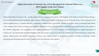 R & R Updates
IT Shades
Engage & Enable
Alpine Electronics of America, Inc. (USA) Recognized by General Motors as a
2019 Supplier of the Year Winner
For any queries, Please write to marketing@itshades.com
68
Alpine Electronics of America, Inc., an Alps Alpine Group Company, was named a GM Supplier of the Year by General Motors during a
virtual ceremony honoring the recipients of the company’s 28th annual Supplier of the Year awards. During the event, GM recognized 116 of
its best suppliers from 15 countries that have consistently exceeded GM’s expectations, created outstanding value or introduced innovations
to the company. The awards ceremony was originally scheduled as a live-event to be held in March but was postponed due to the impact of
the COVID-19 pandemic. The recognition is for supplier performance in the 2019 calendar year.This is the 6th time Alpine Electronics of
America; Inc. has received the award.The Supplier of the Year award winners were chosen by a global team of GM purchasing, engineering,
quality, manufacturing and logistics executives. Winners were selected based on performance criteria in Product Purchasing, Global
Purchasing and Manufacturing Services, Customer Care and Aftersales, and Logistics.
R&R Description
 