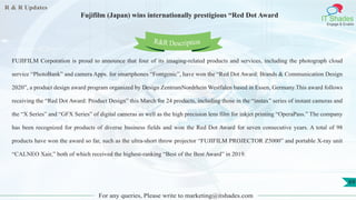 R & R Updates
IT Shades
Engage & Enable
Fujifilm (Japan) wins internationally prestigious “Red Dot Award
For any queries, Please write to marketing@itshades.com
69
FUJIFILM Corporation is proud to announce that four of its imaging-related products and services, including the photograph cloud
service “PhotoBank” and camera Apps. for smartphones “Fontgenic”, have won the “Red Dot Award: Brands & Communication Design
2020”, a product design award program organized by Design ZentrumNordrhein Westfalen based in Essen, Germany.This award follows
receiving the “Red Dot Award: Product Design” this March for 24 products, including those in the “instax” series of instant cameras and
the “X Series” and “GFX Series” of digital cameras as well as the high precision lens film for inkjet printing “OperaPass.” The company
has been recognized for products of diverse business fields and won the Red Dot Award for seven consecutive years. A total of 98
products have won the award so far, such as the ultra-short throw projector “FUJIFILM PROJECTOR Z5000” and portable X-ray unit
“CALNEO Xair,” both of which received the highest-ranking “Best of the Best Award” in 2019.
R&R Description
 