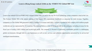 R & R Updates
IT Shades
Engage & Enable
Lenovo (Hong Kong) ranked 224th on the ‘FORTUNE Global 500’ List
For any queries, Please write to marketing@itshades.com
70
Lenovo has ranked #224 on FORTUNE’s annual Global 500 List and in the top 20 of all Technology sector companies cited in the List.
The Fortune Global 500 is the annual ranking of the largest 500 corporations worldwide as measured by total revenue. Together,
companies on The Global 500 generated US$33.3 trillion in revenues and US$2.1 trillion in profits in 2019, employ 69.9 million people
worldwide and are represented by 32 countries. The ranking follows a year of strong growth for the company, including revenue for the
fiscal year of nearly US$51 billion and record high profit. The company is focused on delivering sustainable growth it a challenging
global environment, through both its core businesses as well as new services and solutions opportunities presented by its service-led
intelligent transformation.
R&R Description
 