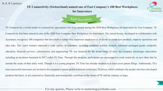 R & R Updates
IT Shades
Engage & Enable
TE Connectivity (Switzerland) named one of Fast Company's 100 Best Workplaces
for Innovators
For any queries, Please write to marketing@itshades.com
73
TE Connectivity, a world leader in connectivity and sensors, has been named among the 2020 Best Workplaces for Innovators by Fast Company. TE
Connectivity has been named as one of the 2020 Fast Company Best Workplaces for Innovators. The annual honor, developed in collaboration with
Accenture, recognizes 100 companies that have built a culture that empowers employees at all levels to create new products, improve operations and
take risks. This year's winners represent a wide variety of industries, including computer science, biotech, consumer packaged goods, nonprofit,
education, financial services, cybersecurity and engineering. TE was honored for the broad range of ways the company encourages innovation,
including an incubator launched in 2017 called TE Time. Through this program, participants are encouraged to work creatively on new ideas that lie
outside the scope of their daily work. Though it is a young program, TE Time has already resulted in at least seven patent filings. Additionally, TE's
most successful innovators are invited to the company's annual global technical conference, TechCon, which celebrates the people who have developed
products that have, or are expected to, financially and strategically contribute to the future of TE and the industry at large.
R&R Description
 