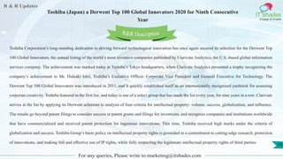 R & R Updates
IT Shades
Engage & Enable
Toshiba (Japan) a Derwent Top 100 Global Innovators 2020 for Ninth Consecutive
Year
For any queries, Please write to marketing@itshades.com
74
Toshiba Corporation’s long-standing dedication to driving forward technological innovation has once again secured its selection for the Derwent Top
100 Global Innovators, the annual listing of the world’s most inventive companies published by Clarivate Analytics, the U.S.-based global information
services company. The achievement was marked today at Toshiba’s Tokyo headquarters, when Clarivate Analytics presented a trophy recognizing the
company’s achievement to Mr. Hideaki Ishii, Toshiba’s Executive Officer, Corporate Vice President and General Executive for Technology. The
Derwent Top 100 Global Innovators was introduced in 2011, and it quickly established itself as an internationally recognized yardstick for assessing
corporate creativity. Toshiba featured in the first list, and today is one of a select group that has made the list every year, for nine years in a row. Clarivate
arrives at the list by applying its Derwent solutions to analysis of four criteria for intellectual property: volume, success, globalization, and influence.
The results go beyond patent filings to consider success in patent grants and filings for inventions, and recognize companies and institutions worldwide
that have commercialized and received patent protection for ingenious innovations. This time, Toshiba received high marks under the criteria of
globalization and success. Toshiba Group’s basic policy on intellectual property rights is grounded in a commitment to cutting-edge research, protection
of innovations, and making full and effective use of IP rights, while fully respecting the legitimate intellectual property rights of third parties.
R&R Description
 