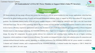 Customer Success Updates
IT Shades
Engage & Enable
ON Semiconductor’s (USA) SiC Power Modules to Support Delta’s Solar PV Inverters
For any queries, Please write to marketing@itshades.com
76
ON Semiconductor, driving energy efficient innovations, has introduced a full SiC power module for solar inverter applications, which has been
selected by the global leading provider of power and thermal management solutions, Delta, to support its M70A three-phase PV string inverter
portfolio. The NXH40B120MNQ family of full SiC power modules integrate a 1200 V, 40mΩ SiC MOSFET and 1200 V, 40 A SiC boost diode
with dual boost stage. The use of SiC technology delivers the low reverse recovery and fast switching characteristics needed to achieve the high
levels of power efficiency required in applications such as solar inverters.As part of ON Semiconductor's growing portfolio of Power Integrated
Modules based on wide bandgap technology, the NXH40B120MNQ offers a high level of integration with pin assignment optimized for inverter
design. By using SiC components, the power module delivers low conduction and switching losses, enabling the use of higher switching
frequencies, which contributes to higher inversion efficiency. The modules are designed for ease of use, with solderless press-fit connections and
customer-defined thermal interface options, depending on customer preferences.The NXH40B120MNQ full SiC power module is available in
2-channel and 3-channel variants, and is complemented by the NXH80B120MNQ0, a 2-channel module that integrates a 1200 V, 80mΩ SiC
MOSFET with 1200 V, 20 A SiC diode.
Description
 