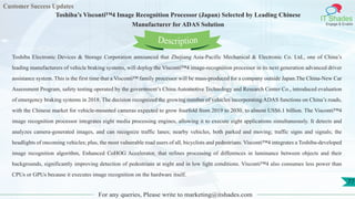 Customer Success Updates
IT Shades
Engage & Enable
Toshiba’s Visconti™4 Image Recognition Processor (Japan) Selected by Leading Chinese
Manufacturer for ADAS Solution
For any queries, Please write to marketing@itshades.com
77
Toshiba Electronic Devices & Storage Corporation announced that Zhejiang Asia-Pacific Mechanical & Electronic Co. Ltd., one of China’s
leading manufacturers of vehicle braking systems, will deploy the Visconti™4 image-recognition processor in its next generation advanced driver
assistance system. This is the first time that a Visconti™ family processor will be mass-produced for a company outside Japan.The China-New Car
Assessment Program, safety testing operated by the government’s China Automotive Technology and Research Center Co., introduced evaluation
of emergency braking systems in 2018. The decision recognized the growing number of vehicles incorporating ADAS functions on China’s roads,
with the Chinese market for vehicle-mounted cameras expected to grow fourfold from 2019 to 2030, to almost US$6.1 billion. The Visconti™4
image recognition processor integrates eight media processing engines, allowing it to execute eight applications simultaneously. It detects and
analyzes camera-generated images, and can recognize traffic lanes; nearby vehicles, both parked and moving; traffic signs and signals; the
headlights of oncoming vehicles; plus, the most vulnerable road users of all, bicyclists and pedestrians. Visconti™4 integrates a Toshiba-developed
image recognition algorithm, Enhanced CoHOG Accelerator, that refines processing of differences in luminance between objects and their
backgrounds, significantly improving detection of pedestrians at night and in low light conditions. Visconti™4 also consumes less power than
CPUs or GPUs because it executes image recognition on the hardware itself.
Description
 