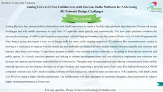 Partner Ecosystem Updates
IT Shades
Engage & Enable
Analog Devices (USA) Collaborates with Intel on Radio Platform for Addressing
5G Network Design Challenges
For any queries, Please write to marketing@itshades.com
78
Analog Devices, Inc. announced its collaboration with Intel Corporation to create a flexible radio platform that addresses 5G network design
challenges and will enable customers to scale their 5G networks more quickly and economically. The new radio platform combines the
advanced technology of ADI’s radio frequencytransceivers with the high performance and low power of Intel Arria 10 Field Programmable
Gate Arrays giving developers a new set of design tools for more easily creating optimized 5G solutions.The communications market is
moving at a rapid pace to keep up with the strains put on bandwidth and latency as more people transact business digitally and consume and
transmit data from everywhere. A significant increase in traffic over existing wireless networks is occurring in both private networks and
public spaces. As a result, wireless operators are looking to shorten development times and cost-effectively implement new solutions that
increase the capacity, performance and reliability of 5G networks. Through a mix of open standards and existing communication links, mobile
network operators are developing a broader set of specifications and supporting a growing span of use cases.The high-performance, O-RAN
compliant solution uses ADI’s market-leading software defined transceiver, which includes an innovative DFE capability, with Intel’s Arria
A10 FPGA to create a highly flexible architecture. The collaboration will allow designers to customize frequency, band and power to achieve
higher system performance at lower cost.
Description
 