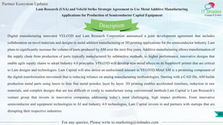 Partner Ecosystem Updates
IT Shades
Engage & Enable
Lam Research (USA) and Velo3d Strike Strategic Agreement to Use Metal Additive Manufacturing
Applications for Production of Semiconductor Capital Equipment
For any queries, Please write to marketing@itshades.com
80
Digital manufacturing innovator VELO3D and Lam Research Corporation announced a joint development agreement that includes
collaboration on novel materials and designs in metal additive manufacturing or 3D printing applications for the semiconductor industry. Lam
plans to significantly increase the volume of parts produced by AM over the next five years. Additive manufacturing allows transformation of
the supply chain from production of parts typically manufactured by subtractive methods, to higher performance, innovative designs that
enable agile supply chains to adopt Industry 4.0 principles. VELO3D will develop new metal alloys on its Sapphire® printer that are critical
to Lam designs and technologies. Lam Capital will also invest an undisclosed amount in VELO3D.Metal AM is a promising component of
the digital transformation movement that is reducing reliance on analog manufacturing methodologies. Starting with a CAD file, AM builds
production metal parts using lasers to fuse fine metal powder, layer by layer. 3D printing enables accelerated timelines, reduction in raw
materials, and complex designs that are too difficult or costly to manufacture using conventional methods.Lam Capital is Lam Research’s
venture group that invests in innovative companies addressing today’s most challenging, high impact problems. From innovative
semiconductor and equipment technologies to AI and Industry 4.0 technologies, Lam Capital invests in and partners with startups that are
disrupting their respective industries.
Description
 
