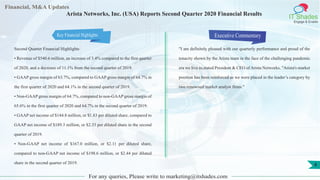 Financial, M&A Updates
IT Shades
Engage & Enable
Arista Networks, Inc. (USA) Reports Second Quarter 2020 Financial Results
Second Quarter Financial Highlights
• Revenue of $540.6 million, an increase of 3.4% compared to the first quarter
of 2020, and a decrease of 11.1% from the second quarter of 2019.
• GAAP gross margin of 63.7%, compared to GAAP gross margin of 64.7% in
the first quarter of 2020 and 64.1% in the second quarter of 2019.
• Non-GAAP gross margin of 64.7%, compared to non-GAAP gross margin of
65.6% in the first quarter of 2020 and 64.7% in the second quarter of 2019.
• GAAP net income of $144.8 million, or $1.83 per diluted share, compared to
GAAP net income of $189.3 million, or $2.33 per diluted share in the second
quarter of 2019.
• Non-GAAP net income of $167.0 million, or $2.11 per diluted share,
compared to non-GAAP net income of $198.6 million, or $2.44 per diluted
share in the second quarter of 2019.
Executive Commentary
"I am definitely pleased with our quarterly performance and proud of the
tenacity shown by the Arista team in the face of the challenging pandemic
era we live in,stated President & CEO of Arista Networks. "Arista's market
position has been reinforced as we were placed in the leader’s category by
two renowned market analyst firms."
For any queries, Please write to marketing@itshades.com
4
Key Financial Highlights
 