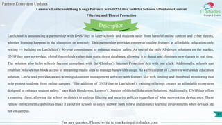 Partner Ecosystem Updates
IT Shades
Engage & Enable
Lenovo’s LanSchool(Hong Kong) Partners with DNSFilter to Offer Schools Affordable Content
Filtering and Threat Protection
For any queries, Please write to marketing@itshades.com
81
LanSchool is announcing a partnership with DNSFilter to keep schools and students safer from harmful online content and cyber threats,
whether learning happens in the classroom or remotely. This partnership provides enterprise quality features at affordable, education-only
pricing — building on LanSchool’s 30-year commitment to enhance student safety. As one of the only AI-driven solutions on the market,
DNSFilter uses up-to-date, global threat feeds rather than static threat databases, allowing it to detect and eliminate new threats in real time.
The solution also helps schools become compliant with the Children’s Internet Protection Act with one click. Additionally, schools can
establish policies that block access to streaming media sites to manage bandwidth usage. As a critical part of Lenovo’s worldwide education
solution, LanSchool provides award-winning classroom management software with features like web limiting and thumbnail monitoring that
help protect students from online dangers. “The addition of DNSFilter to LanSchool’s existing offerings creates an affordable ecosystem
designed to enhance student safety,” says Rich Henderson, Lenovo’s Director of Global Education Solutions. Additionally, DNSFilter offers
a roaming client, allowing the school or district to enforce filtering and security policies regardless of what network the device uses. These
remote enforcement capabilities make it easier for schools to safely support both hybrid and distance learning environments when devices are
not on campus.
Description
 