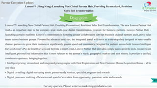 Partner Ecosystem Updates
IT Shades
Engage & Enable
Lenovo™ (Hong Kong) Launching New Global Partner Hub, Providing Personalized, Real-time
Sales Tool Transformation
For any queries, Please write to marketing@itshades.com
83
Lenovo™ Launching New Global Partner Hub, Providing Personalized, Real-time Sales Tool Transformation. The new Lenovo Partner Hub
marks an important step in the company-wide multi-year digital transformation program for business partners. Lenovo Partner Hub –
launching globally reaffirms Lenovo’s commitment in fostering greater collaboration between business channel partners and Lenovo sales
teams across business groups. Powered by advanced analytics, the integrated portal will serve as a one-stop shop designed to better enable
channel partners to grow their business at significantly greater speed and consistency.Designed for partners across both Lenovo Intelligent
Devices Group’s PCs & Smart Devices and the Data Center Group, Lenovo Partner Hub provides a single access point to tools, resources and
intelligent, personalized information that is most relevant to the partner’s needs, geographic markets and past history. It provides a unified,
consistent experience, bringing together:
• Intelligent pricing: streamlined and integrated pricing engine with Deal Registration and New Customer Bonus/Acquisition Bonus – all in
one place
• Digital co-selling: digital marketing assets, partner-ready services, specialist programs and rewards
• Digital processes: realizing efficiencies and speed of execution from opportunity, quotation, order and rewards
Description
 