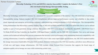 Partner Ecosystem Updates
IT Shades
Engage & Enable
Microchip Technology (USA) and KIOXIAAmerica Successfully Complete the Industry’s First
24G SAS End-to-End Storage Interoperability Testing
For any queries, Please write to marketing@itshades.com
84
Microchip Technology and KIOXIAAmerica, Inc. announced the successful completion of the industry’s first 24G SAS End-to-End Storage
interoperability testing. Industry-standard 24G SAS Infrastructure delivers improved performance, security and reliability to data center,
cloud, hyperscale and enterprise server/storage customers while preserving existing investments in SAS infrastructure. This interoperability
testing demonstrates that Microchip’s industry-leading suite of 24G SAS products and KIOXIA 24G SAS Solid-State Drives can be utilized
together as part of next-generation storage solutions. Microchip’s 24G SAS tested products included the SmartROC 3200 PCIe® Gen 4
Tri-Mode RAID on Chip Controller, the SmartIOC 2200 Input/Output Controller, and the SXP 24G SAS expander. New server and storage
systems can be deployed utilizing these proven components that increase system performance while maintaining backward compatibility with
existing infrastructure. Created to complement the latest PCIe Gen 4 data center input/output specifications, the 24G SAS standard doubles
the storage interconnect bandwidth of the prior SAS standard, eliminates bottlenecks at the CPU host interface, and allows more efficient use
of both new and legacy storage infrastructure. 24G SAS includes robust Forward Error Correction that supports the broad range of
enterprise-quality server/storage use cases while minimizing system costs.
Description
 