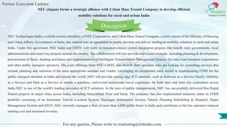 Partner Ecosystem Updates
IT Shades
Engage & Enable
NEC (Japan) forms a strategic alliance with Urban Mass Transit Company to develop efficient
mobility solutions for rural and urban India
For any queries, Please write to marketing@itshades.com
85
NEC Technologies India, a wholly owned subsidiary of NEC Corporation, and Urban Mass Transit Company, a joint venture of the Ministry of Housing
and Urban Affairs, Government of India, has entered into an agreement to jointly develop and deliver intelligent mobility solutions in rural and urban
India. Under this agreement, NEC India and UMTC will work on transport-related system integration projects that benefit state governments, local
administrations and smart city projects around the country. The collaboration will also provide end to end solutions, including planning & development,
procurement of fleets, funding assistance and implementation of Intelligent Transportation Management Systems for state road transport corporations
and other public transport operators. The joint offerings from NEC-UMTC also benefit fleet operators who are looking for consulting services that
include planning and selection of the most appropriate solution and vendor. Leveraging its exceptional track record in implementing ITMS for the
public transport domains in India and around the world, NEC will provide cutting edge ICT solutions, such as Software as a Service (SaaS), Mobility
as a Service and Data as a Service to enable a seamless, end-to-end multimodal travel experience for both inter and intra city commuters across
India.NEC is one of the world’s leading providers of ICT solutions. In the area of public transportation, NEC has successfully delivered Bus Rapid
Transit projects in major cities across India, including Ahmedabad, Pune and Surat. The company has also implemented solutions under its ITMS
portfolio consisting of an Automatic Vehicle Location System, Passenger Information System, Vehicle Planning Scheduling & Dispatch, Depot
Management System and AFCS. NEC currently manages a fleet of more than 4,000 public buses in India and contributes to the bus operators reduced
running cost and increased revenue.
Description
 