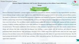 Partner Ecosystem Updates
IT Shades
Engage & Enable
Renesas (Japan) Collaborates with Novatek Microelectronics on Surveillance Camera Reference
Design
For any queries, Please write to marketing@itshades.com
86
Renesas Electronics Corporation, a premier supplier of advanced semiconductor solutions, introduced an ultra-high-definition surveillance
camera reference design to address today’s high-accuracy object detection and recognition needs for video security and surveillance systems.
Developed in collaboration with Novatek Microelectronics Corporation and designed by Systemtec Corporation Ltd, the reference design
includes a camera image sensor board with phase-detection autofocus, and a high-performance image signal processing board along with auto
focus zoom lens software. The surveillance camera reference design enables 4K resolution, excellent color imaging and better recognition
accuracy of objects, including small objects in low-light conditions. Its impressive high-speed autofocus operation can also be realized with
low-priced lenses. This features combination allows Systemtec to offer customers a high-performance 4K video security camera reference
design and software that helps shorten their development time building a camera system with fast autofocus and enhanced imaging
performance.Built around Renesas’ high performance RAA462113FYL CMOS image sensor and Novatek’s dual core SoC image signal
processor, the surveillance camera reference design uses several other Renesas ICs that address its signal chain electrical functions. The CIS
board includes the RAA462113FYL, DC/DC buck converters, LDOs, motor driver and lens. The ISP board features the SoC and associated
signal chain components.
Description
 
