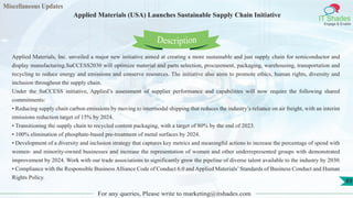 Miscellaneous Updates
IT Shades
Engage & Enable
Applied Materials (USA) Launches Sustainable Supply Chain Initiative
For any queries, Please write to marketing@itshades.com
89
Applied Materials, Inc. unveiled a major new initiative aimed at creating a more sustainable and just supply chain for semiconductor and
display manufacturing.SuCCESS2030 will optimize material and parts selection, procurement, packaging, warehousing, transportation and
recycling to reduce energy and emissions and conserve resources. The initiative also aims to promote ethics, human rights, diversity and
inclusion throughout the supply chain.
Under the SuCCESS initiative, Applied’s assessment of supplier performance and capabilities will now require the following shared
commitments:
• Reducing supply chain carbon emissions by moving to intermodal shipping that reduces the industry’s reliance on air freight, with an interim
emissions reduction target of 15% by 2024.
• Transitioning the supply chain to recycled content packaging, with a target of 80% by the end of 2023.
• 100% elimination of phosphate-based pre-treatment of metal surfaces by 2024.
• Development of a diversity and inclusion strategy that captures key metrics and meaningful actions to increase the percentage of spend with
women- and minority-owned businesses and increase the representation of women and other underrepresented groups with demonstrated
improvement by 2024. Work with our trade associations to significantly grow the pipeline of diverse talent available to the industry by 2030.
• Compliance with the Responsible Business Alliance Code of Conduct 6.0 and Applied Materials’Standards of Business Conduct and Human
Rights Policy.
Description
 