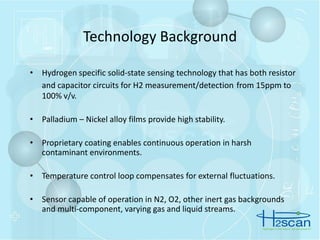 • Hydrogen specific solid-state sensing technology that has both resistor
and capacitor circuits for H2 measurement/detection from 15ppm to
100% v/v.
• Palladium – Nickel alloy films provide high stability.
• Proprietary coating enables continuous operation in harsh
contaminant environments.
• Temperature control loop compensates for external fluctuations.
• Sensor capable of operation in N2, O2, other inert gas backgrounds
and multi-component, varying gas and liquid streams.
Technology Background
 