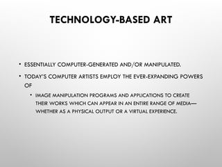 TECHNOLOGY-BASED ART
• ESSENTIALLY COMPUTER-GENERATED AND/OR MANIPULATED.
• TODAY’S COMPUTER ARTISTS EMPLOY THE EVER-EXPANDING POWERS
OF
• IMAGE MANIPULATION PROGRAMS AND APPLICATIONS TO CREATE
THEIR WORKS WHICH CAN APPEAR IN AN ENTIRE RANGE OF MEDIA—
WHETHER AS A PHYSICAL OUTPUT OR A VIRTUAL EXPERIENCE.
 