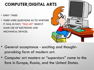 COMPUTER/DIGITAL ARTS
• EARLY 1960S
• THERE WERE QUESTIONS AS TO WHETHER
IT WAS, IN FACT, “TRUE ART” SINCE IT
MADE USE OF ELECTRONIC AND
MECHANICAL DEVICES.
• General acceptance - exciting and thought-
provoking form of modern art.
• Computer art masters or “superstars” came to the
fore in Europe, Russia, and the United States.
 