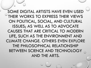 SOME DIGITAL ARTISTS HAVE EVEN USED
THEIR WORKS TO EXPRESS THEIR VIEWS
ON POLITICAL, SOCIAL, AND CULTURAL
ISSUES; AS WELL AS TO ADVOCATE
CAUSES THAT ARE CRITICAL TO MODERN
LIFE, SUCH AS THE ENVIRONMENT AND
CLIMATE CHANGE. OTHERS EVEN EXPLORE
THE PHILOSOPHICAL RELATIONSHIP
BETWEEN SCIENCE AND TECHNOLOGY
AND THE ARTS.
 