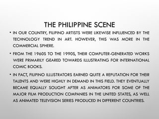 THE PHILIPPINE SCENE
• IN OUR COUNTRY, FILIPINO ARTISTS WERE LIKEWISE INFLUENCED BY THE
TECHNOLOGY TREND IN ART. HOWEVER, THIS WAS MORE IN THE
COMMERCIAL SPHERE.
• FROM THE 1960S TO THE 1990S, THEIR COMPUTER-GENERATED WORKS
WERE PRIMARILY GEARED TOWARDS ILLUSTRATING FOR INTERNATIONAL
COMIC BOOKS.
• IN FACT, FILIPINO ILLUSTRATORS EARNED QUITE A REPUTATION FOR THEIR
TALENTS AND WERE HIGHLY IN DEMAND IN THIS FIELD. THEY EVENTUALLY
BECAME EQUALLY SOUGHT AFTER AS ANIMATORS FOR SOME OF THE
MAJOR FILM PRODUCTION COMPANIES IN THE UNITED STATES, AS WELL
AS ANIMATED TELEVISION SERIES PRODUCED IN DIFFERENT COUNTRIES.
 