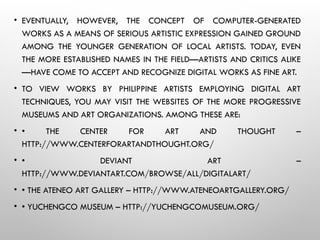 • EVENTUALLY, HOWEVER, THE CONCEPT OF COMPUTER-GENERATED
WORKS AS A MEANS OF SERIOUS ARTISTIC EXPRESSION GAINED GROUND
AMONG THE YOUNGER GENERATION OF LOCAL ARTISTS. TODAY, EVEN
THE MORE ESTABLISHED NAMES IN THE FIELD—ARTISTS AND CRITICS ALIKE
—HAVE COME TO ACCEPT AND RECOGNIZE DIGITAL WORKS AS FINE ART.
• TO VIEW WORKS BY PHILIPPINE ARTISTS EMPLOYING DIGITAL ART
TECHNIQUES, YOU MAY VISIT THE WEBSITES OF THE MORE PROGRESSIVE
MUSEUMS AND ART ORGANIZATIONS. AMONG THESE ARE:
• • THE CENTER FOR ART AND THOUGHT –
HTTP://WWW.CENTERFORARTANDTHOUGHT.ORG/
• • DEVIANT ART –
HTTP://WWW.DEVIANTART.COM/BROWSE/ALL/DIGITALART/
• • THE ATENEO ART GALLERY – HTTP://WWW.ATENEOARTGALLERY.ORG/
• • YUCHENGCO MUSEUM – HTTP://YUCHENGCOMUSEUM.ORG/
 