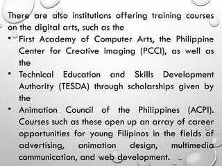 There are also institutions offering training courses
on the digital arts, such as the
• First Academy of Computer Arts, the Philippine
Center for Creative Imaging (PCCI), as well as
the
• Technical Education and Skills Development
Authority (TESDA) through scholarships given by
the
• Animation Council of the Philippines (ACPI).
Courses such as these open up an array of career
opportunities for young Filipinos in the fields of
advertising, animation design, multimedia
communication, and web development.
 